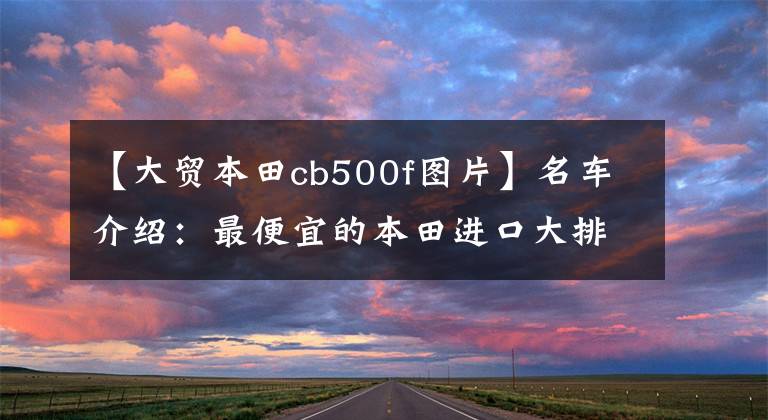 【大貿(mào)本田cb500f圖片】名車介紹：最便宜的本田進口大排量摩托車——CB500F，外觀為亮點。