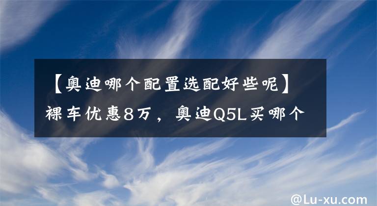 【奧迪哪個配置選配好些呢】裸車優(yōu)惠8萬，奧迪Q5L買哪個配置最劃算？