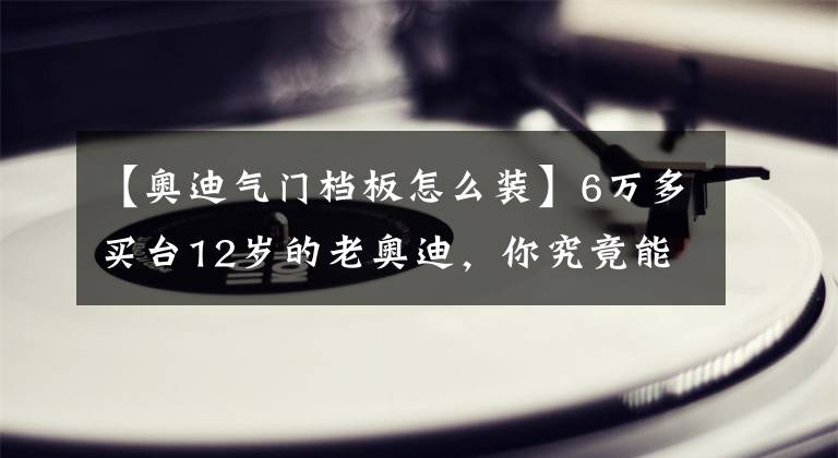 【奧迪氣門檔板怎么裝】6萬多買臺12歲的老奧迪，你究竟能學(xué)會多少汽修知識？