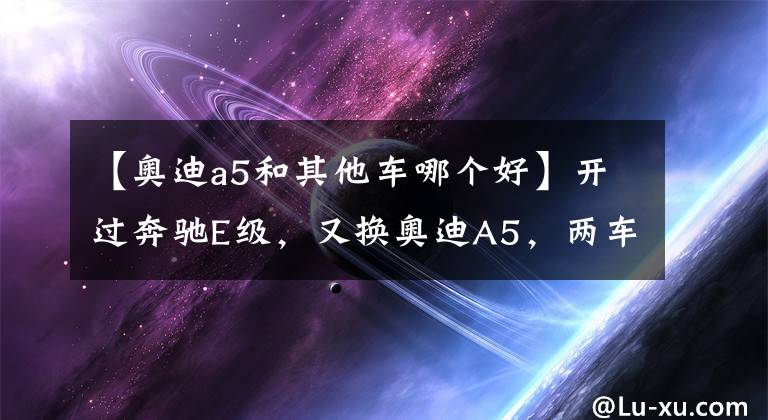 【奧迪a5和其他車哪個(gè)好】開(kāi)過(guò)奔馳E級(jí)，又換奧迪A5，兩車對(duì)比，車友坦率地說(shuō)了感受