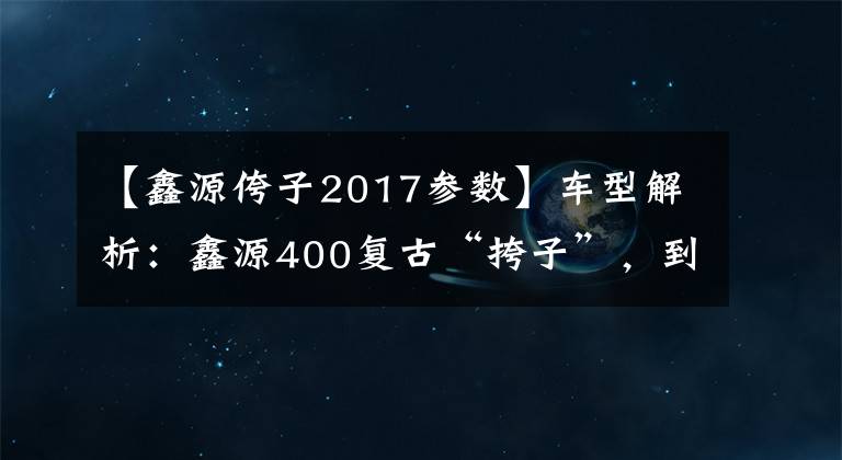 【鑫源侉子2017參數(shù)】車型解析：鑫源400復古“挎子”，到底值不值這3萬元？