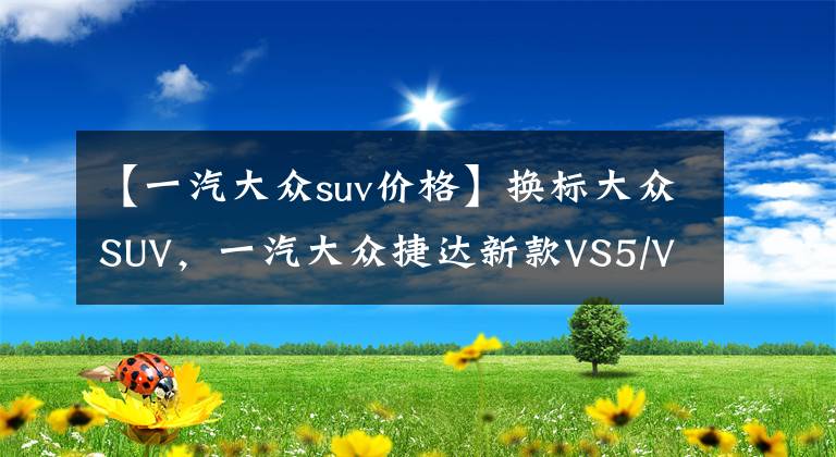 【一汽大眾suv價(jià)格】換標(biāo)大眾SUV，一汽大眾捷達(dá)新款VS5/VS7即將上市，預(yù)售8.79萬元起