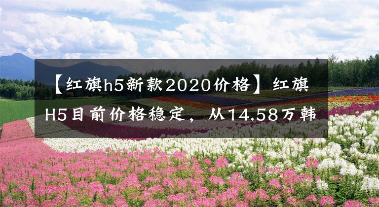 【紅旗h5新款2020價格】紅旗H5目前價格穩(wěn)定，從14.58萬韓元開始售價穩(wěn)定