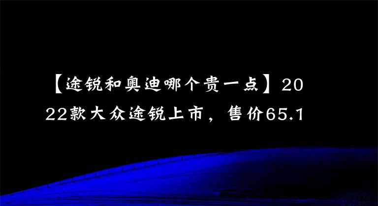 【途銳和奧迪哪個貴一點】2022款大眾途銳上市，售價65.18萬元起，買他還是買奧迪Q7