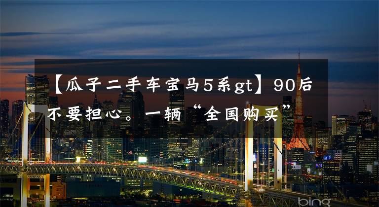 【瓜子二手車寶馬5系gt】90后不要擔(dān)心。一輛“全國購買”有助于找到最便宜的二手車。