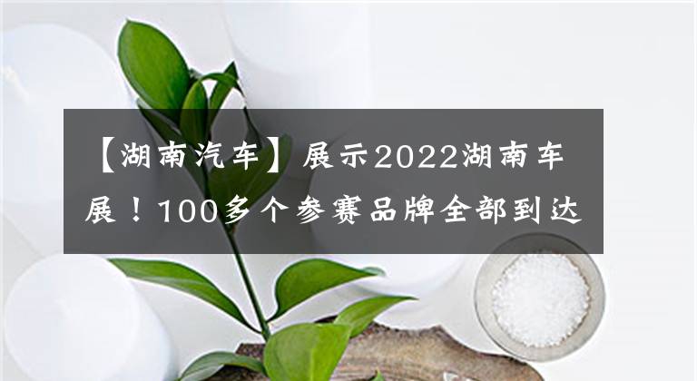 【湖南汽車】展示2022湖南車展！100多個參賽品牌全部到達(dá)長沙后，汽車盛宴即將拉開帷幕