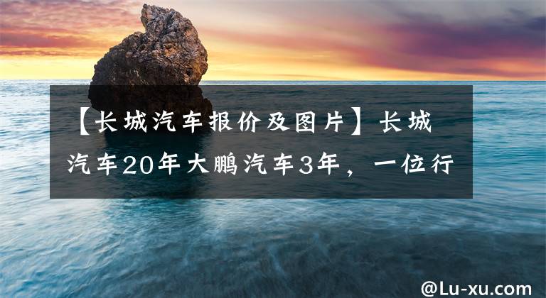 【長城汽車報價及圖片】長城汽車20年大鵬汽車3年，一位行業(yè)老手的思考與選擇