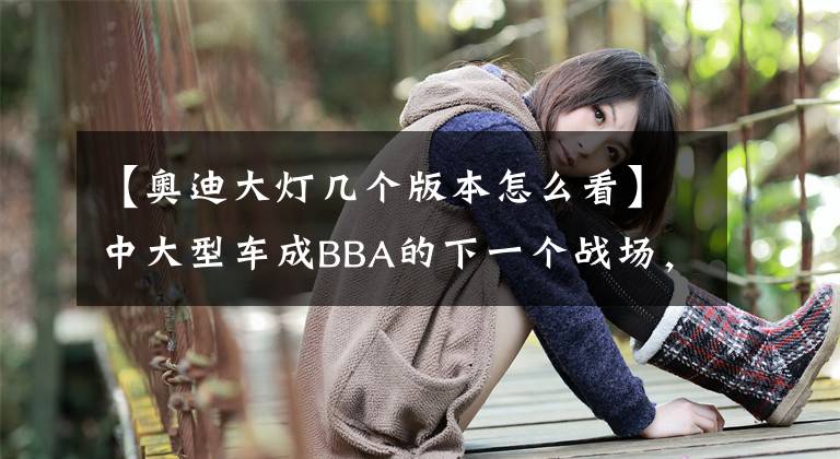 【奧迪大燈幾個版本怎么看】中大型車成BBA的下一個戰(zhàn)場，全新奧迪A7三種車燈玩出燈廠新高度