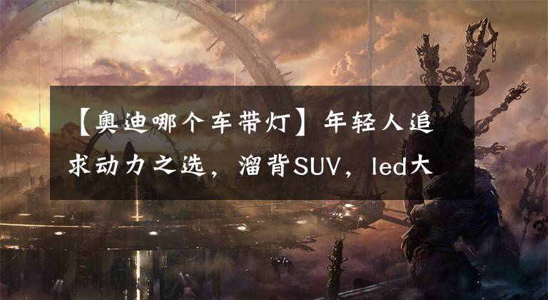 【奧迪哪個(gè)車帶燈】年輕人追求動(dòng)力之選，溜背SUV，led大燈，實(shí)拍奧迪Q8