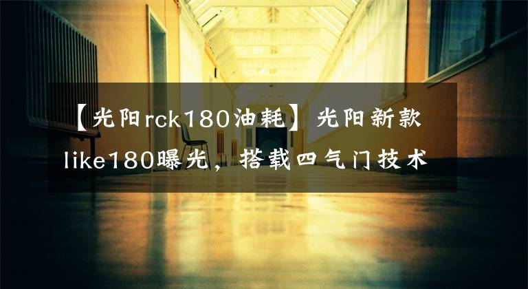 【光陽(yáng)rck180油耗】光陽(yáng)新款like180曝光，搭載四氣門技術(shù)外形直逼Vespa