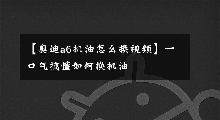 【奧迪a6機油怎么換視頻】一口氣搞懂如何換機油