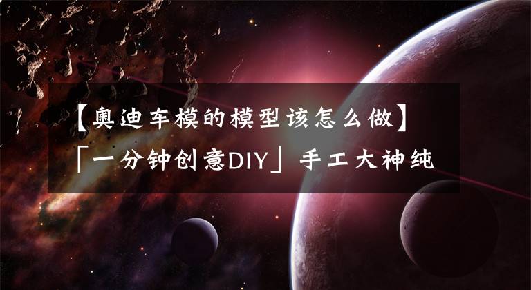 【奧迪車模的模型該怎么做】「一分鐘創(chuàng)意DIY」手工大神純手工打造紙板高仿真車模詳細教程