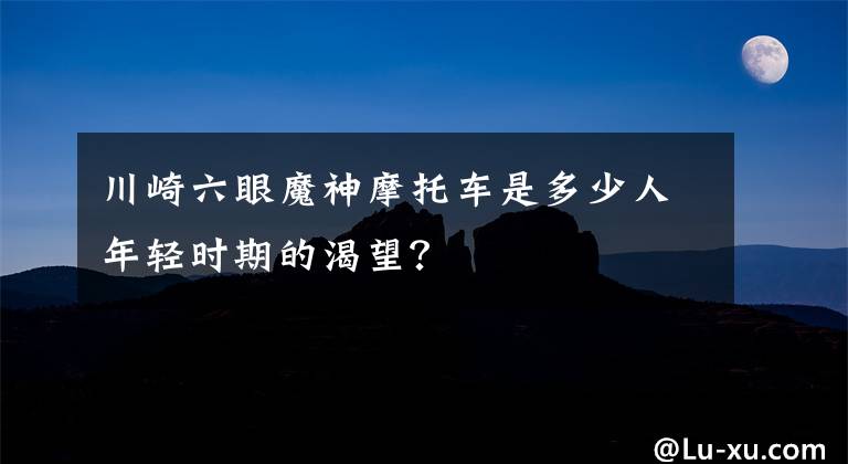 川崎六眼魔神摩托車是多少人年輕時(shí)期的渴望？