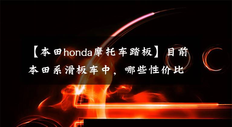 【本田honda摩托車踏板】目前本田系滑板車中，哪些性價比比較高？在同類車型中比較占優(yōu)勢