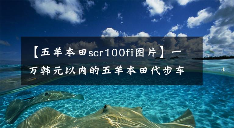 【五羊本田scr100fi圖片】一萬韓元以內(nèi)的五羊本田代步車哪個(gè)好？