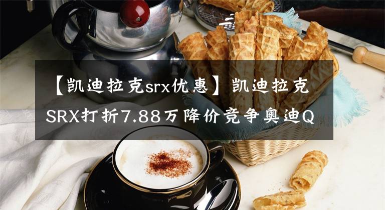 【凱迪拉克srx優(yōu)惠】凱迪拉克SRX打折7.88萬降價(jià)競爭奧迪Q5