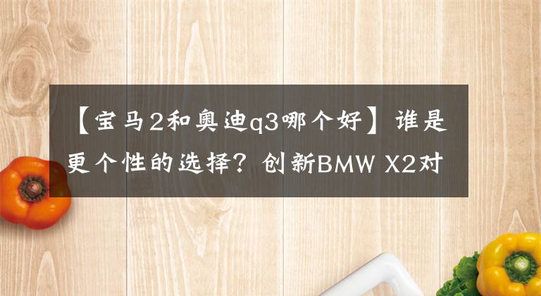 【寶馬2和奧迪q3哪個好】誰是更個性的選擇？創(chuàng)新BMW X2對比奧迪Q3