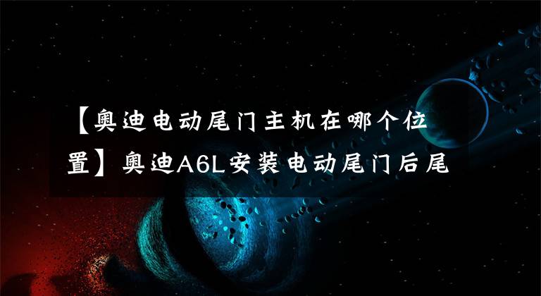 【奧迪電動尾門主機在哪個位置】奧迪A6L安裝電動尾門后尾箱，為一時之便