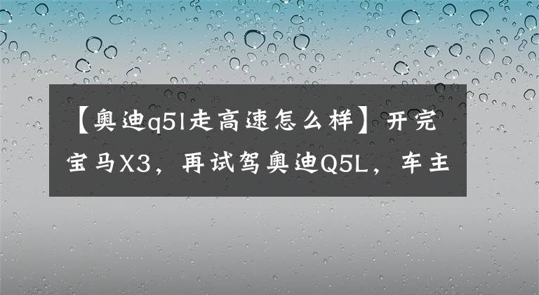 【奧迪q5l走高速怎么樣】開完寶馬X3，再試駕奧迪Q5L，車主：對比發(fā)現(xiàn)差距