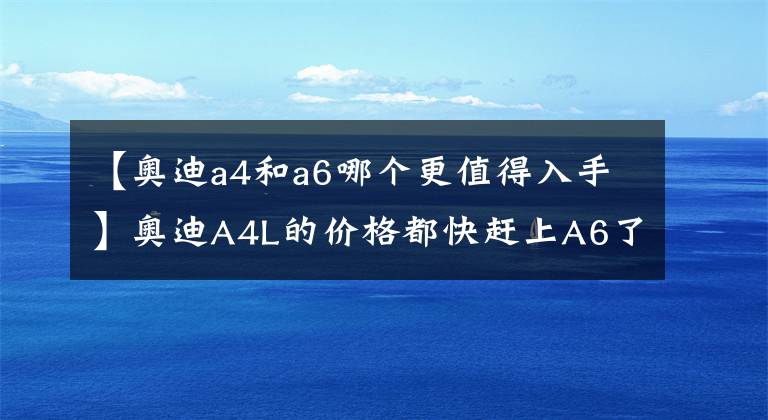 【奧迪a4和a6哪個(gè)更值得入手】奧迪A4L的價(jià)格都快趕上A6了，為什么有些人不直接選A6？