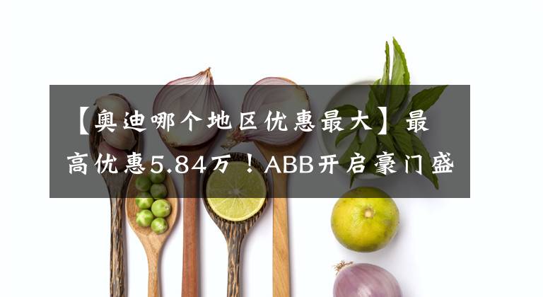 【奧迪哪個(gè)地區(qū)優(yōu)惠最大】最高優(yōu)惠5.84萬(wàn)！ABB開(kāi)啟豪門(mén)盛宴讓利模式｜封面天天見(jiàn)·封火輪