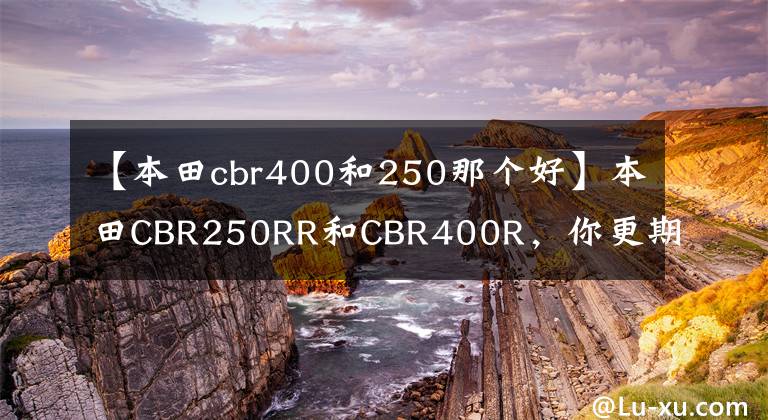 【本田cbr400和250那個好】本田CBR250RR和CBR400R，你更期待誰？他們來了會怎樣？