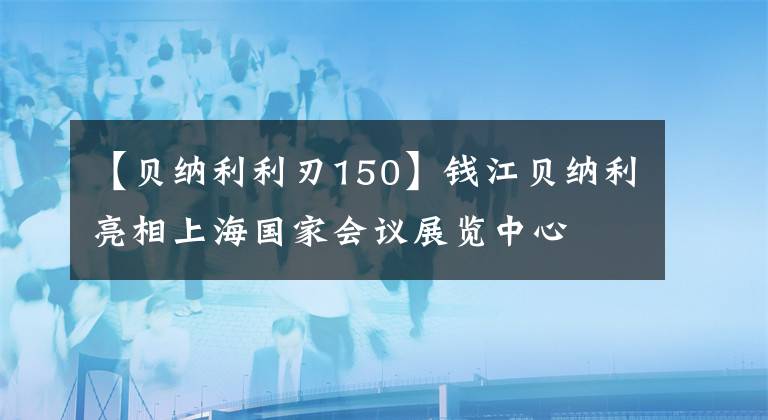 【貝納利利刃150】錢江貝納利亮相上海國(guó)家會(huì)議展覽中心