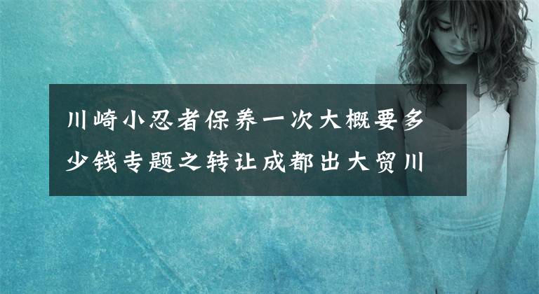 川崎小忍者保養(yǎng)一次大概要多少錢專題之轉(zhuǎn)讓成都出大貿(mào)川崎小忍者