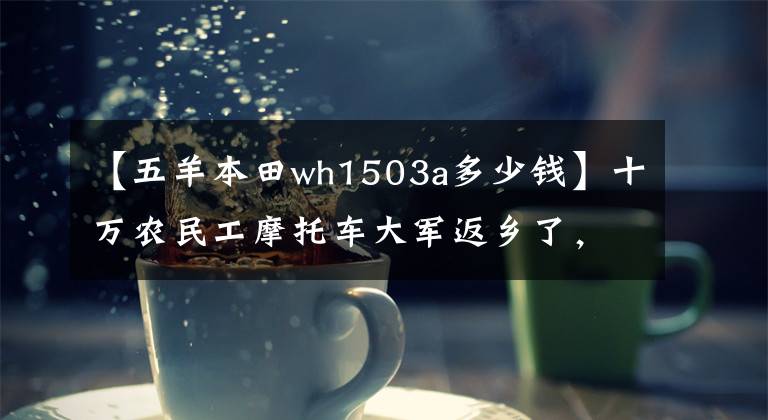 【五羊本田wh1503a多少錢】十萬農(nóng)民工摩托車大軍返鄉(xiāng)了，你知道他們騎的摩托車品牌有幾個嗎？