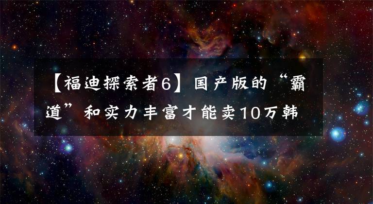 【福迪探索者6】國(guó)產(chǎn)版的“霸道”和實(shí)力豐富才能賣10萬(wàn)韓元！