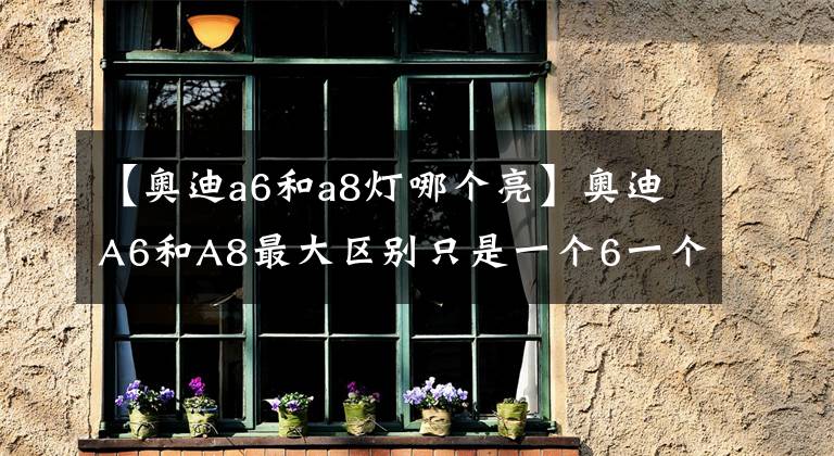 【奧迪a6和a8燈哪個亮】奧迪A6和A8最大區(qū)別只是一個6一個8？這就不懂了吧！