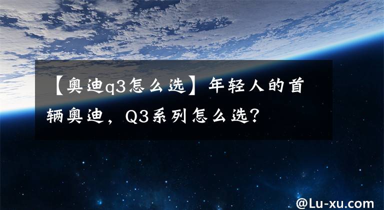 【奧迪q3怎么選】年輕人的首輛奧迪，Q3系列怎么選？