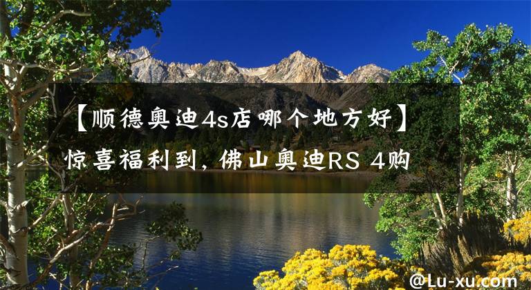 【順德奧迪4s店哪個地方好】驚喜福利到, 佛山奧迪RS 4購車優(yōu)惠0.01%, 期待您的光臨