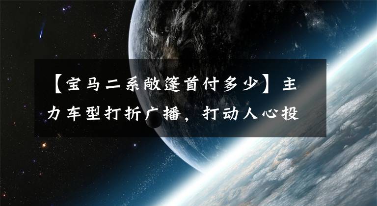 【寶馬二系敞篷首付多少】主力車型打折廣播，打動人心投一票