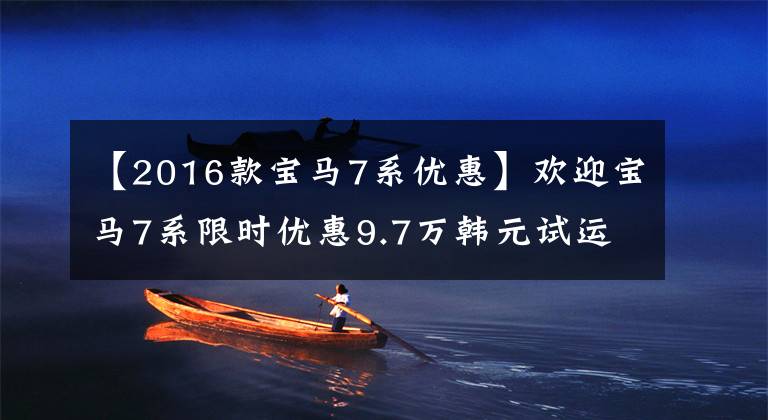【2016款寶馬7系優(yōu)惠】歡迎寶馬7系限時(shí)優(yōu)惠9.7萬韓元試運(yùn)行