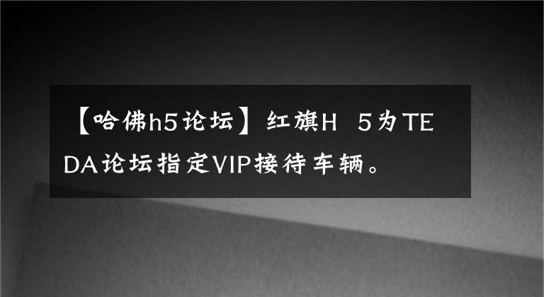 【哈佛h5論壇】紅旗H  5為TEDA論壇指定VIP接待車輛。