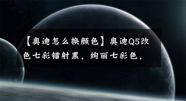 【奧迪怎么換顏色】奧迪Q5改色七彩鐳射黑，絢麗七彩色，唯美又夢幻