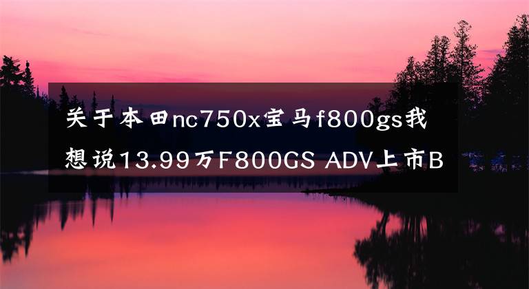 關(guān)于本田nc750x寶馬f800gs我想說13.99萬F800GS ADV上市BMW摩托車巡回體驗(yàn)啟動(dòng)