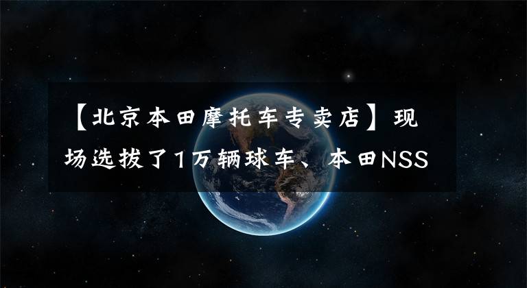 【北京本田摩托車專賣店】現(xiàn)場(chǎng)選拔了1萬輛球車、本田NSS350、CM300北京吉利