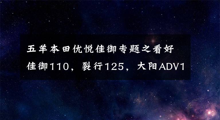 五羊本田優(yōu)悅佳御專題之看好佳御110，裂行125，大陽ADV150，但有點糾結(jié)，如何選？