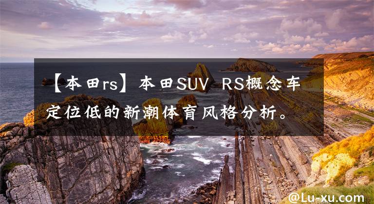 【本田rs】本田SUV  RS概念車定位低的新潮體育風(fēng)格分析。