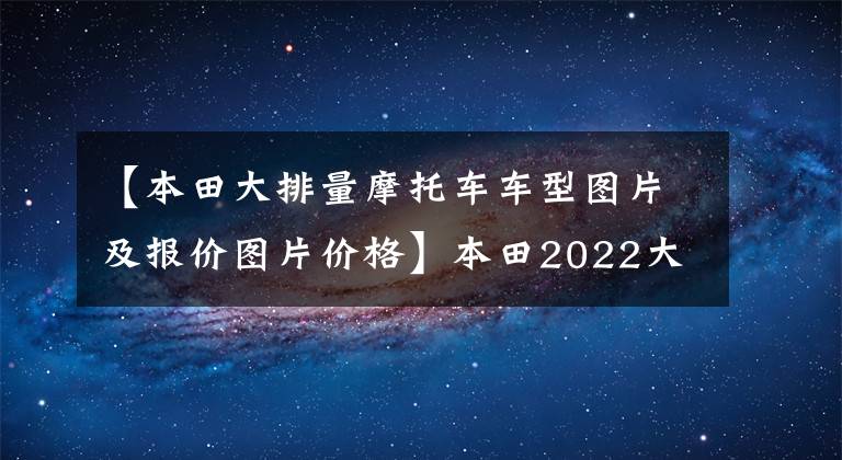 【本田大排量摩托車車型圖片及報(bào)價圖片價格】本田2022大貿(mào)易摩托車銷售價格一覽表