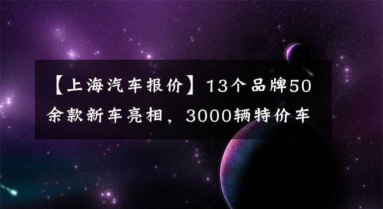 【上海汽車(chē)報(bào)價(jià)】13個(gè)品牌50余款新車(chē)亮相，3000輛特價(jià)車(chē)最低5折！上海今年最大汽車(chē)購(gòu)物節(jié)來(lái)了