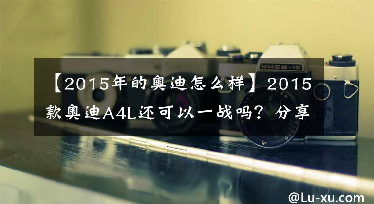 【2015年的奧迪怎么樣】2015款?yuàn)W迪A4L還可以一戰(zhàn)嗎？分享我的使用心得