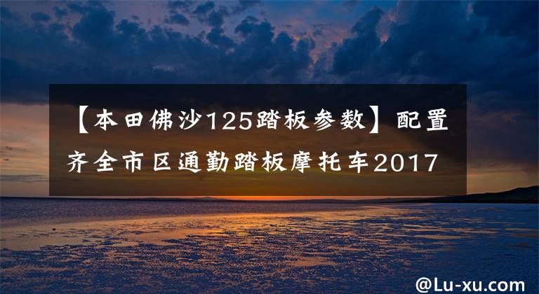 【本田佛沙125踏板參數(shù)】配置齊全市區(qū)通勤踏板摩托車2017本田FORZA 125