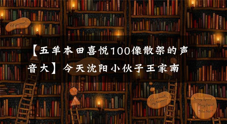 【五羊本田喜悅100像散架的聲音大】今天沈陽小伙子王家南創(chuàng)造了歷史