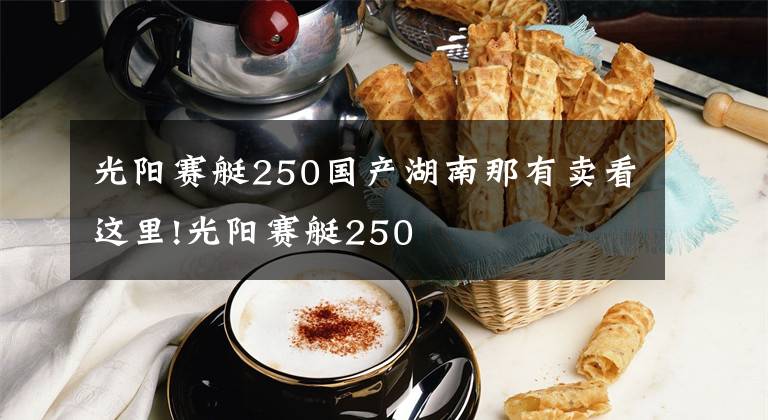 光陽賽艇250國產(chǎn)湖南那有賣看這里!光陽賽艇250