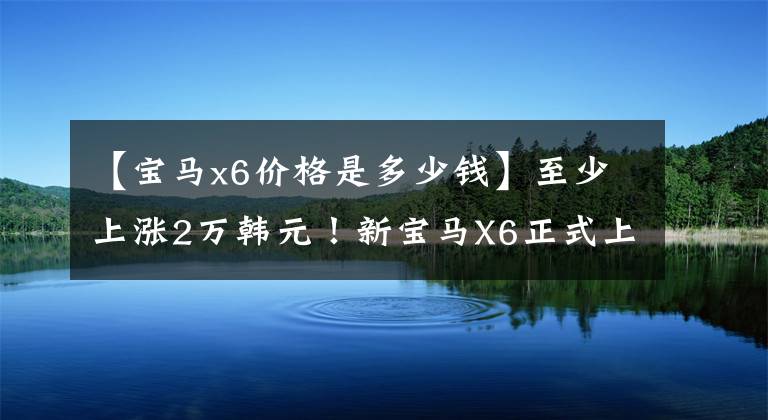 【寶馬x6價格是多少錢】至少上漲2萬韓元！新寶馬X6正式上市、配置調(diào)整、售價78.69萬件