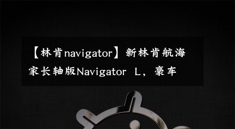 【林肯navigator】新林肯航海家長軸版Navigator L，豪車領(lǐng)域的另一位領(lǐng)導(dǎo)者。