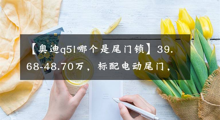 【奧迪q5l哪個是尾門鎖】39.68-48.70萬，標配電動尾門，配置咋選？新款奧迪Q5L購車手冊